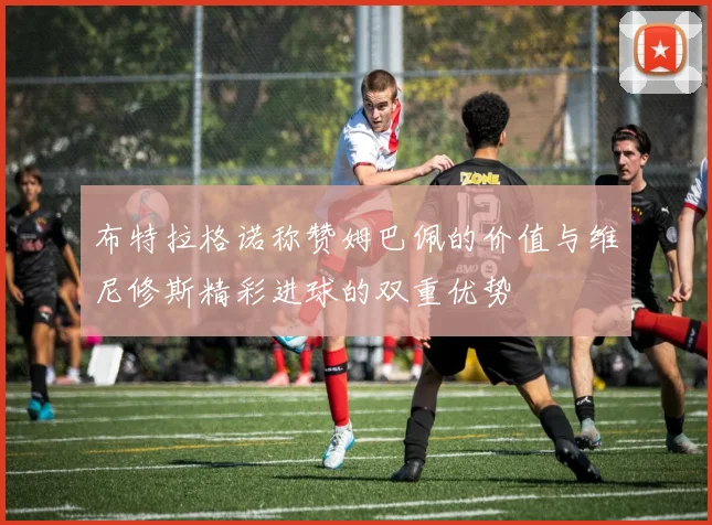 布特拉格诺称赞姆巴佩的价值与维尼修斯精彩进球的双重优势
