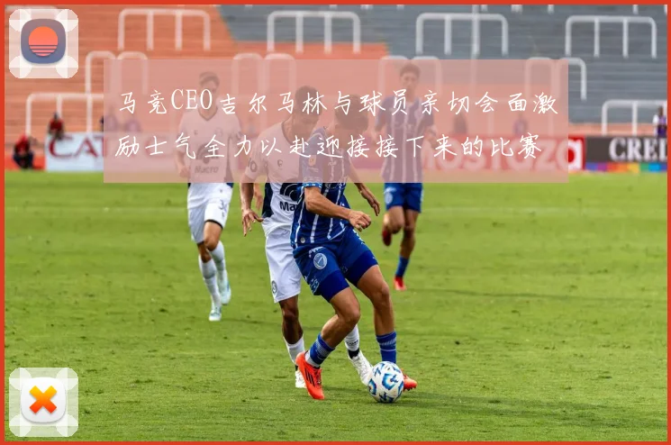 马竞CEO吉尔马林与球员亲切会面激励士气全力以赴迎接接下来的比赛