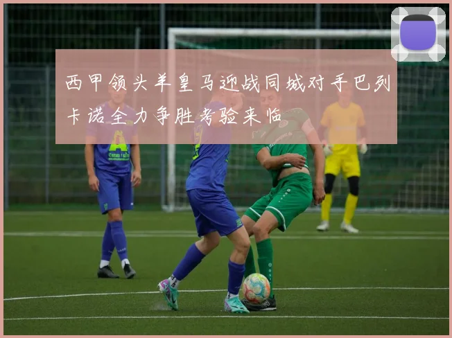 西甲领头羊皇马迎战同城对手巴列卡诺全力争胜考验来临