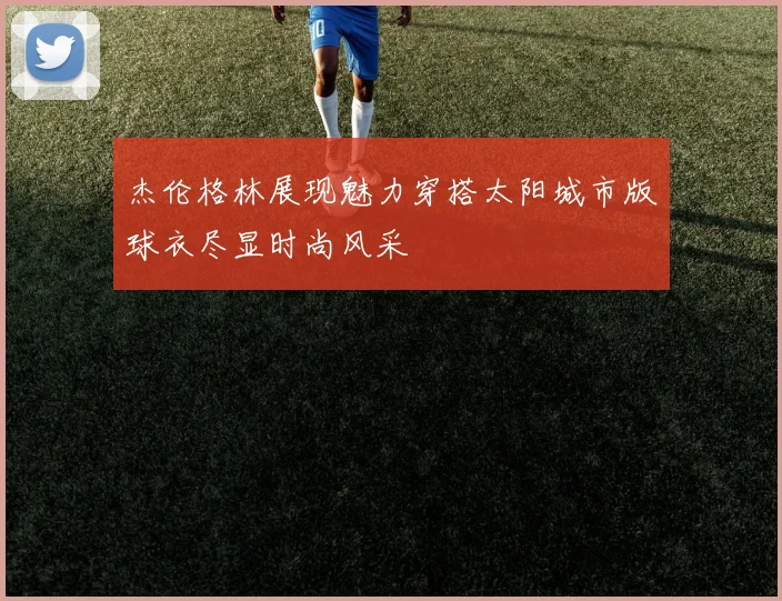 杰伦格林展现魅力穿搭太阳城市版球衣尽显时尚风采