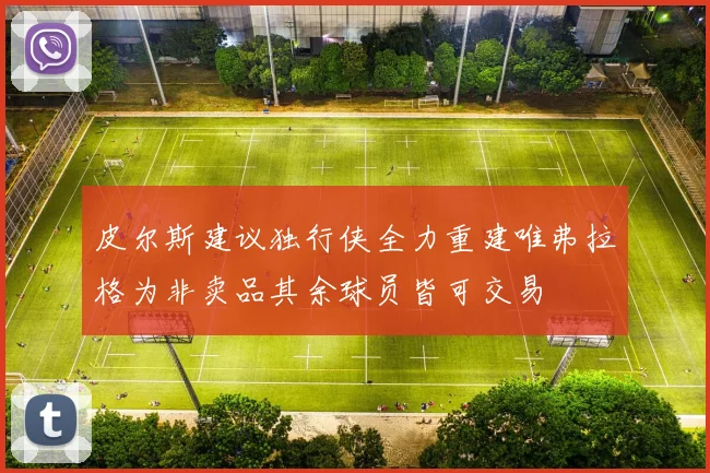皮尔斯建议独行侠全力重建唯弗拉格为非卖品其余球员皆可交易