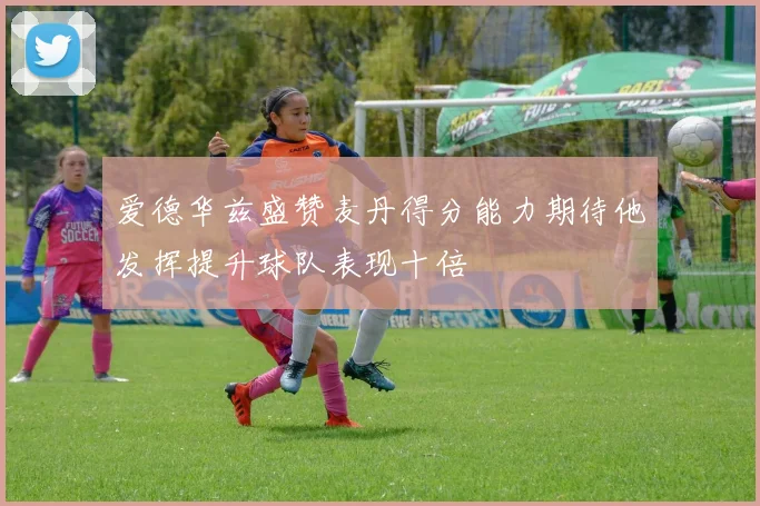 爱德华兹盛赞麦丹得分能力期待他发挥提升球队表现十倍