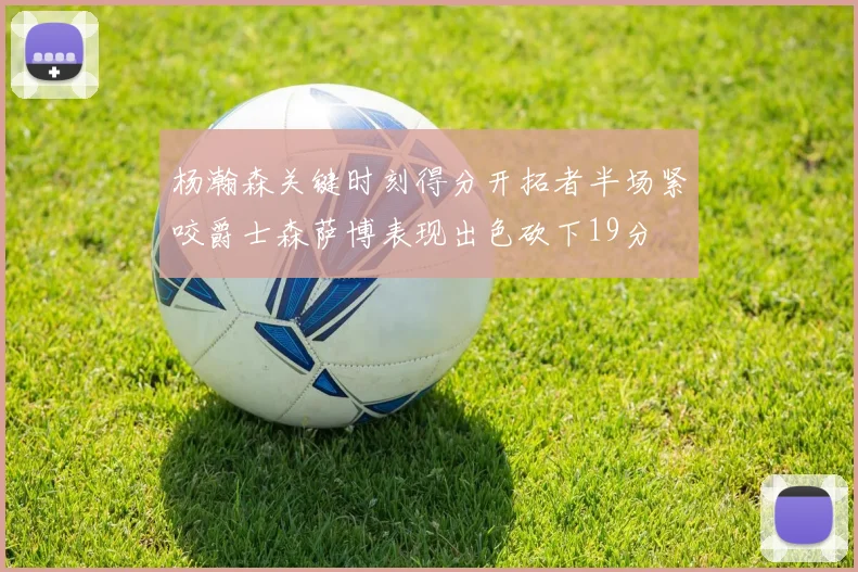 杨瀚森关键时刻得分开拓者半场紧咬爵士森萨博表现出色砍下19分