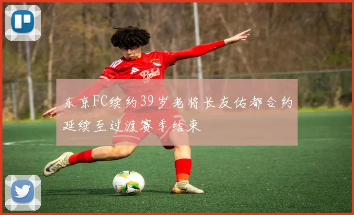 东京FC续约39岁老将长友佑都合约延续至过渡赛季结束