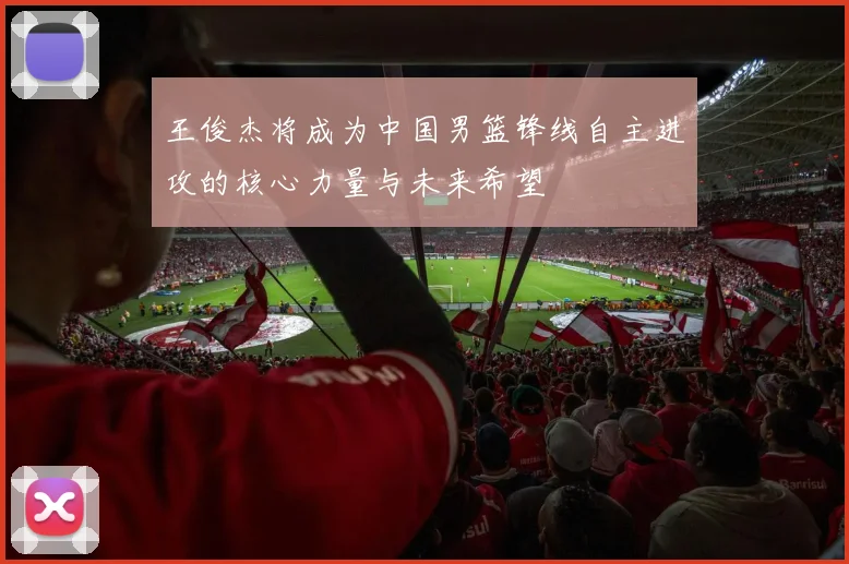 王俊杰将成为中国男篮锋线自主进攻的核心力量与未来希望