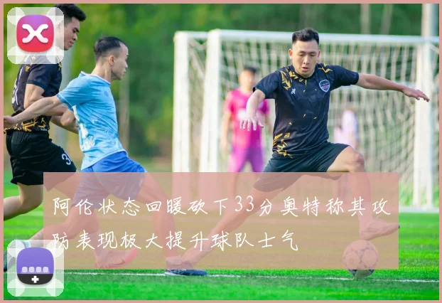 阿伦状态回暖砍下33分奥特称其攻防表现极大提升球队士气