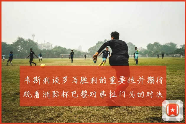 韦斯利谈罗马胜利的重要性并期待观看洲际杯巴黎对弗拉门戈的对决