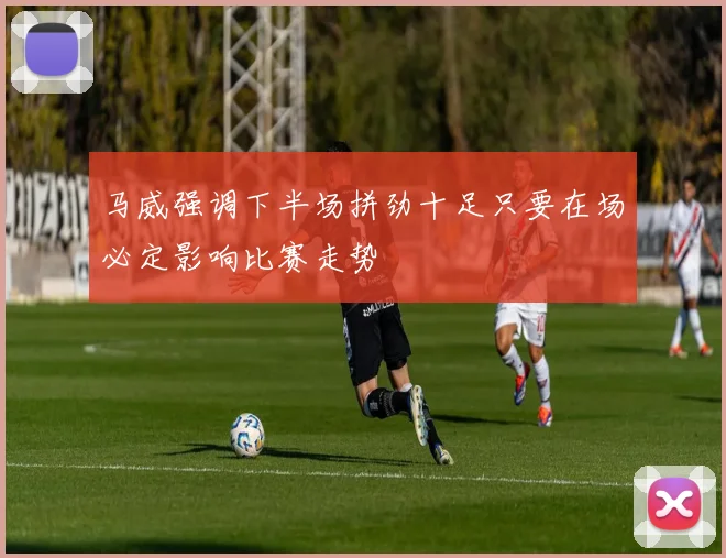 马威强调下半场拼劲十足只要在场必定影响比赛走势