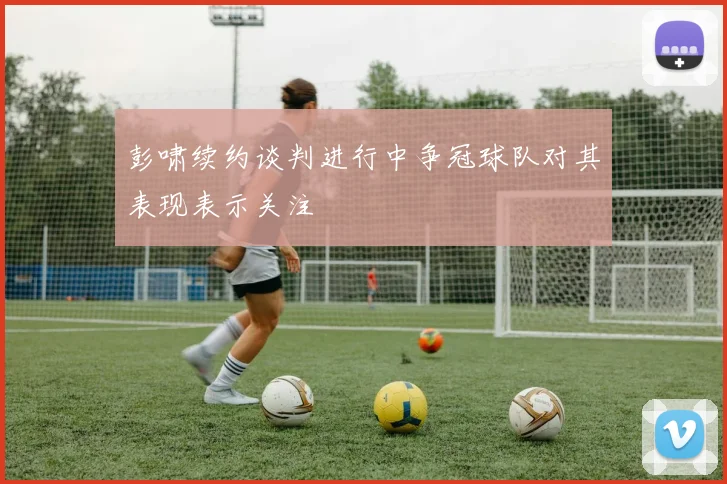 彭啸续约谈判进行中争冠球队对其表现表示关注