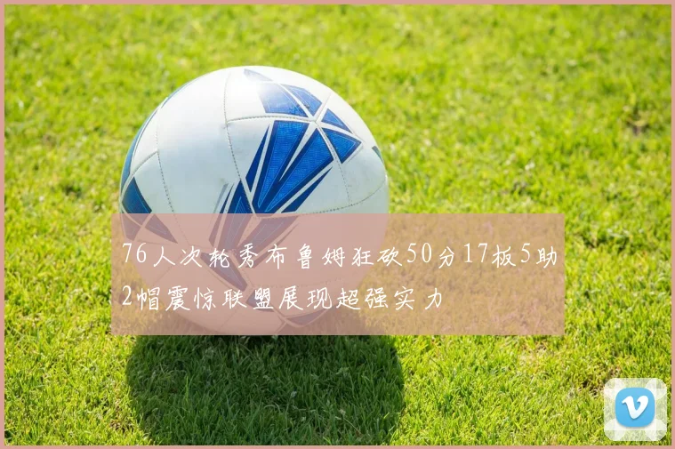 76人次轮秀布鲁姆狂砍50分17板5助2帽震惊联盟展现超强实力