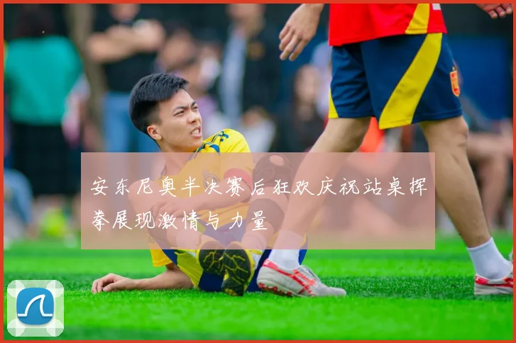 安东尼奥半决赛后狂欢庆祝站桌挥拳展现激情与力量
