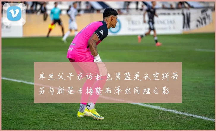 库里父子亲访杜克男篮更衣室斯蒂芬与新星卡梅隆布泽尔同框合影