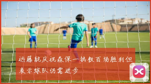 远藤航庆祝森保一执教百场胜利但表示球队仍需进步