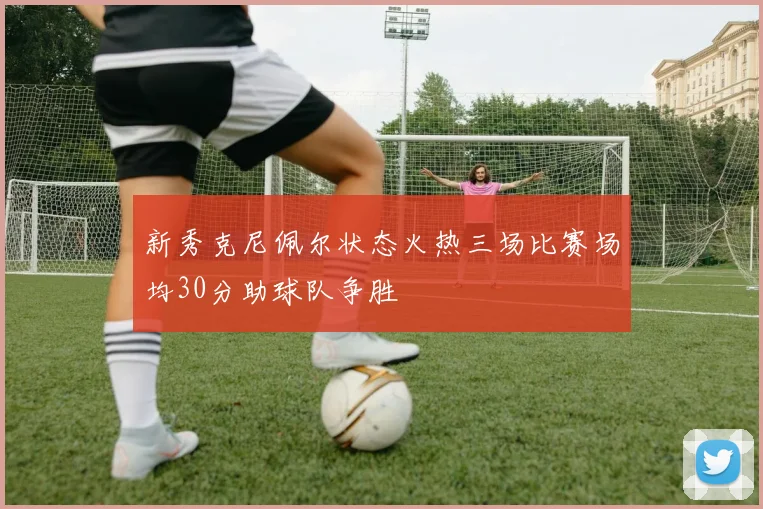 新秀克尼佩尔状态火热三场比赛场均30分助球队争胜