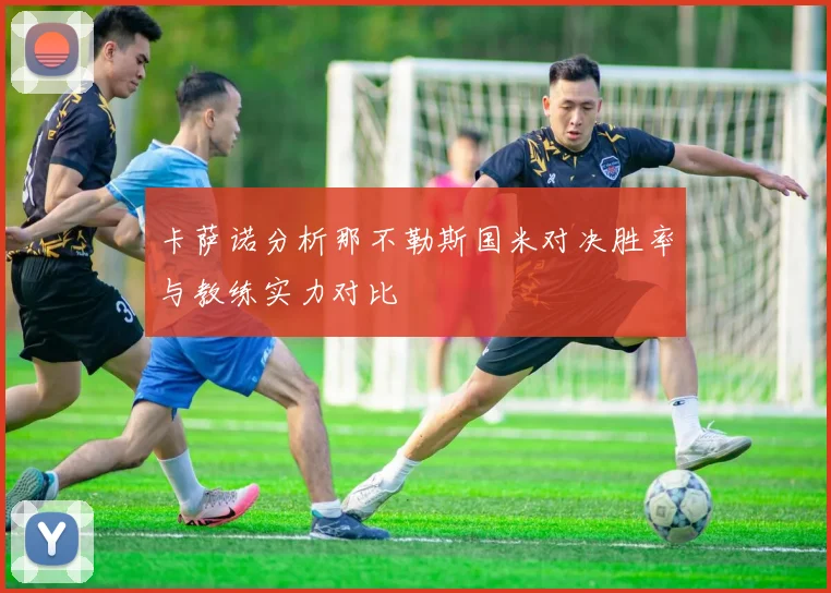 卡萨诺分析那不勒斯国米对决胜率与教练实力对比
