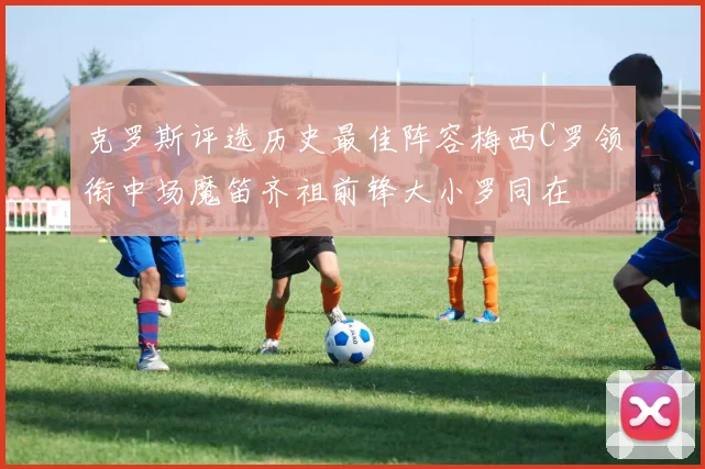 克罗斯评选历史最佳阵容梅西C罗领衔中场魔笛齐祖前锋大小罗同在