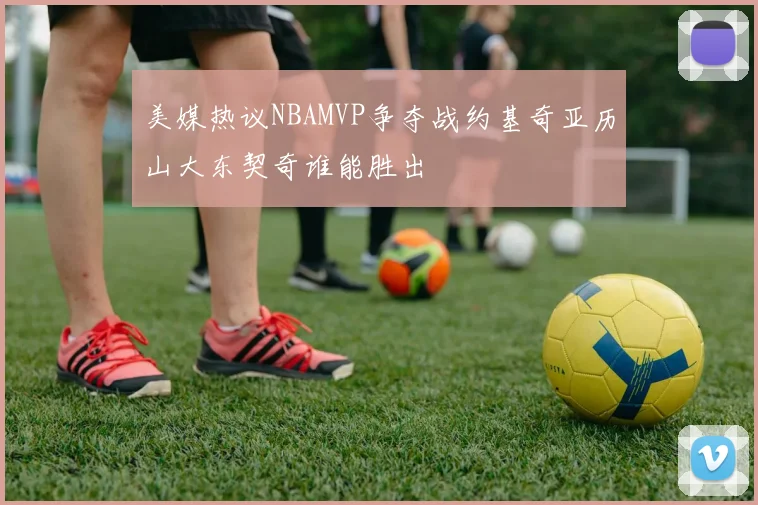 美媒热议NBAMVP争夺战约基奇亚历山大东契奇谁能胜出