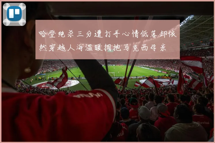 哈登绝杀三分遭打手心情低落却依然穿越人海温暖拥抱马克西母亲