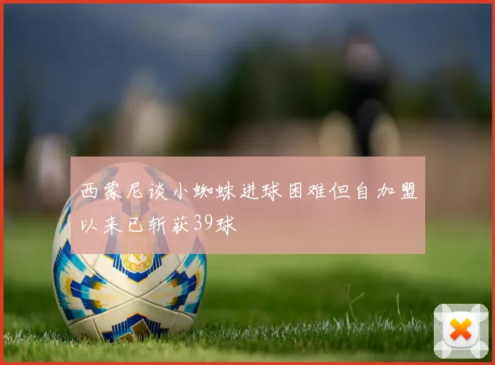 西蒙尼谈小蜘蛛进球困难但自加盟以来已斩获39球