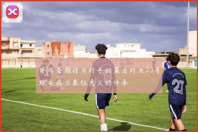 字母哥期待与对手的最后对决23号球衣成为象征意义的传承