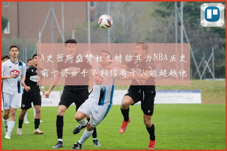 A史密斯盛赞杜兰特称其为NBA历史前十得分手不相信有十人能超越他