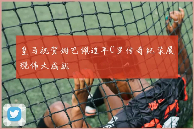皇马祝贺姆巴佩追平C罗传奇纪录展现伟大成就