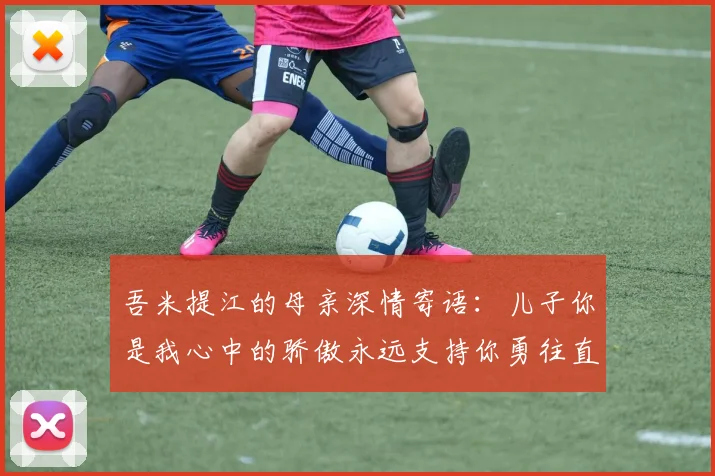 吾米提江的母亲深情寄语：儿子你是我心中的骄傲永远支持你勇往直前！