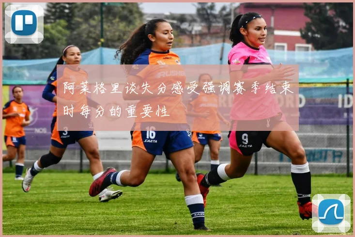 阿莱格里谈失分感受强调赛季结束时每分的重要性