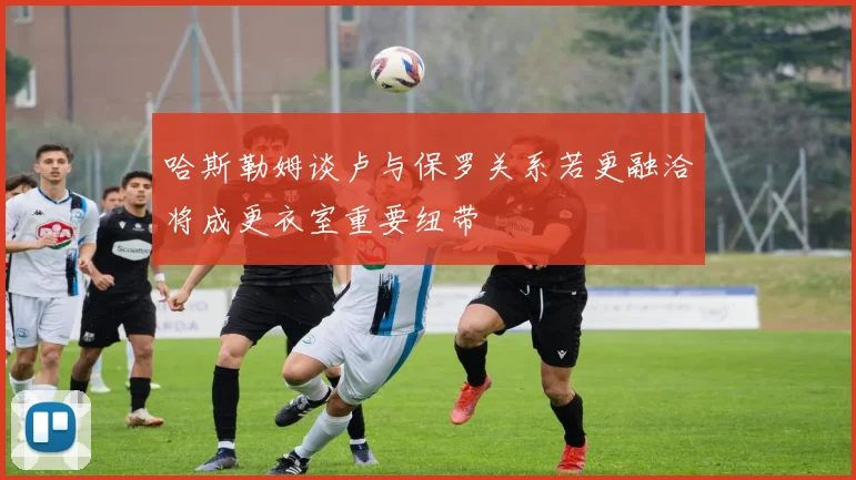 哈斯勒姆谈卢与保罗关系若更融洽将成更衣室重要纽带