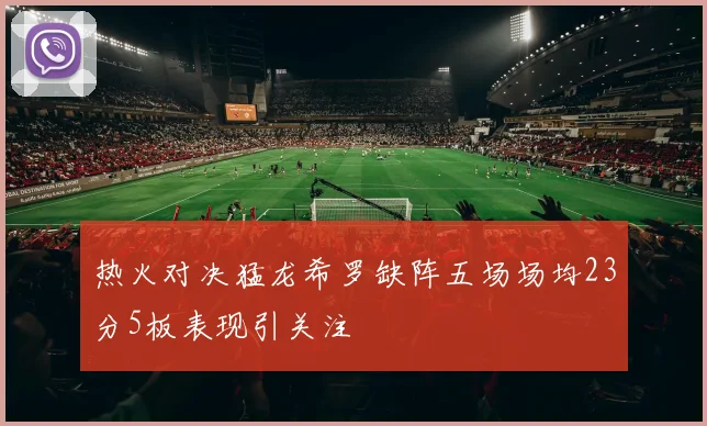 热火对决猛龙希罗缺阵五场场均23分5板表现引关注
