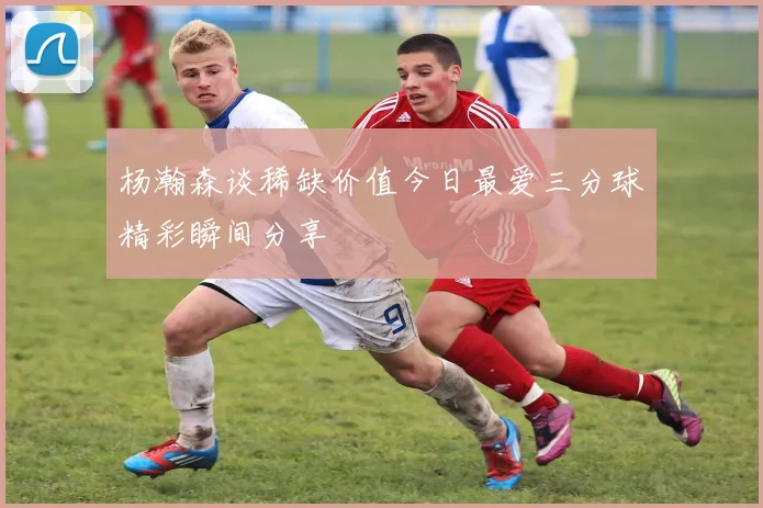 杨瀚森谈稀缺价值今日最爱三分球精彩瞬间分享