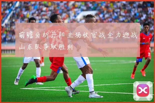 前瞻分析丹阳主场收官战全力迎战山东队争取胜利