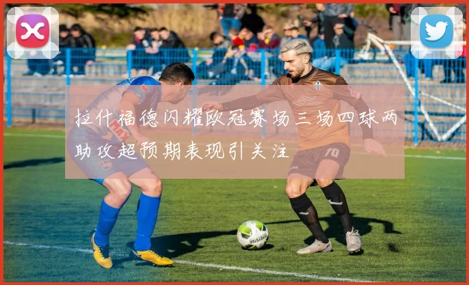 拉什福德闪耀欧冠赛场三场四球两助攻超预期表现引关注