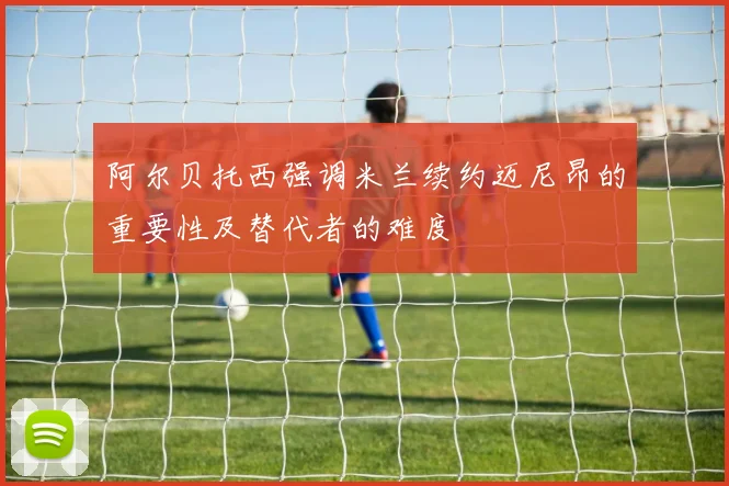 阿尔贝托西强调米兰续约迈尼昂的重要性及替代者的难度