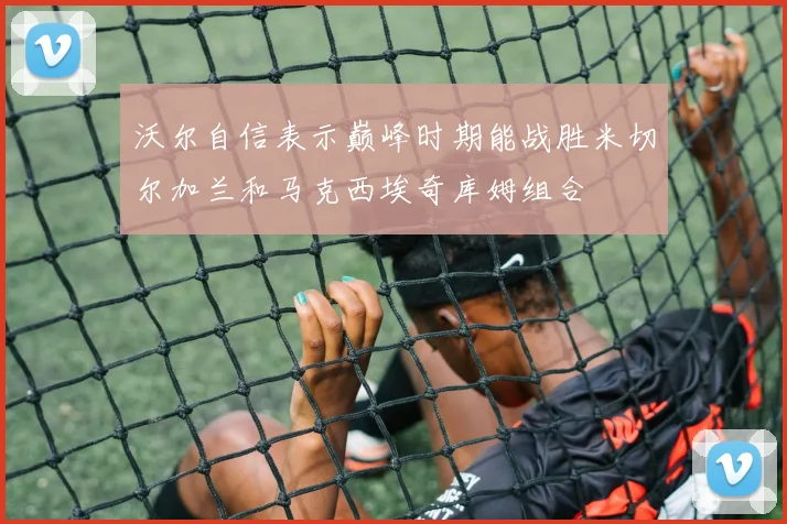 沃尔自信表示巅峰时期能战胜米切尔加兰和马克西埃奇库姆组合