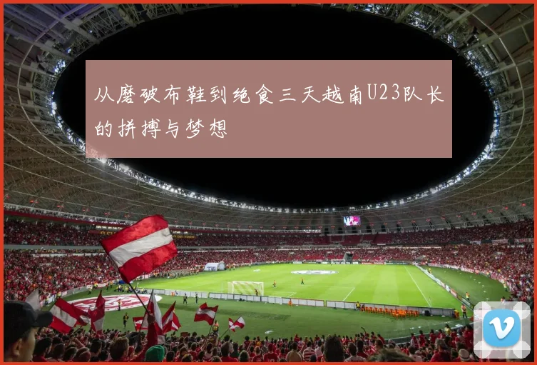 从磨破布鞋到绝食三天越南U23队长的拼搏与梦想