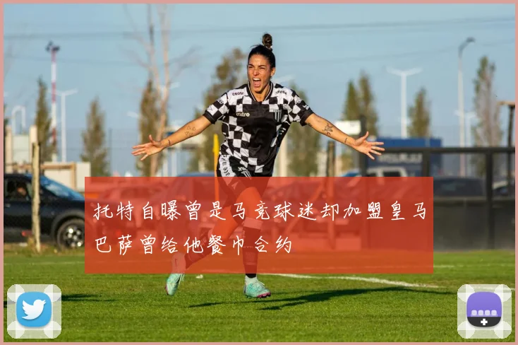 托特自曝曾是马竞球迷却加盟皇马巴萨曾给他餐巾合约