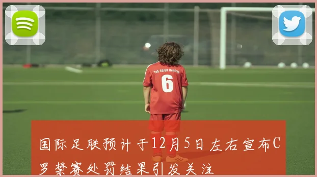 国际足联预计于12月5日左右宣布C罗禁赛处罚结果引发关注