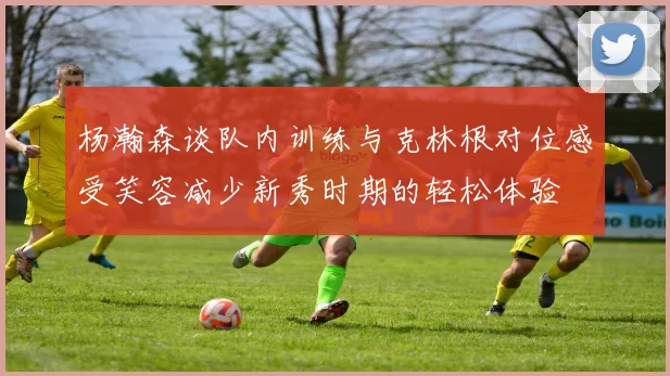 杨瀚森谈队内训练与克林根对位感受笑容减少新秀时期的轻松体验