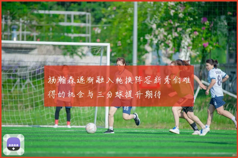 杨瀚森逐渐融入轮换阵容新秀们难得的机会与三分球提升期待