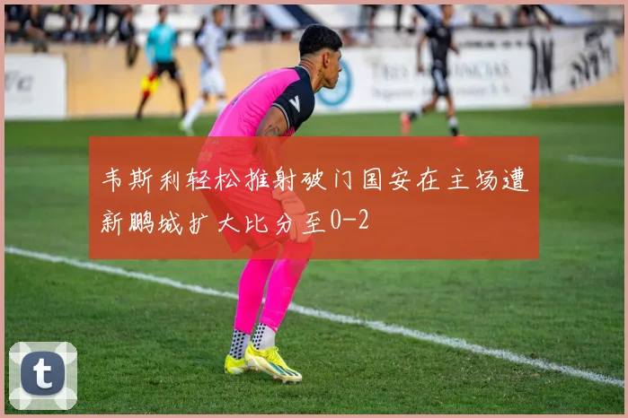 韦斯利轻松推射破门国安在主场遭新鹏城扩大比分至0-2